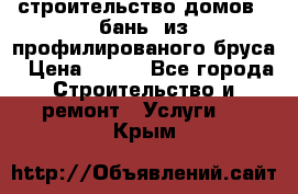 строительство домов , бань  из профилированого бруса › Цена ­ 100 - Все города Строительство и ремонт » Услуги   . Крым